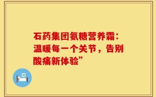 石药集团氨糖营养霜：温暖每一个关节，告别酸痛新体验”