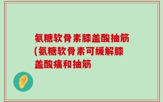 氨糖软骨素膝盖酸抽筋(氨糖软骨素可缓解膝盖酸痛和抽筋