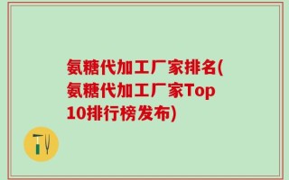 氨糖代加工厂家排名(氨糖代加工厂家Top10排行榜发布)