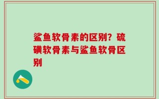 鲨鱼软骨素的区别？硫磺软骨素与鲨鱼软骨区别