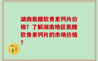 湖南氨糖软骨素钙片价格？了解湖南地区氨糖软骨素钙片的市场价格？