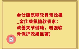 金仕康氨糖软骨素效果_金仕康氨糖软骨素：改善关节健康，增强软骨保护效果显著)