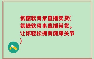 氨糖软骨素直播卖货(氨糖软骨素直播带货，让你轻松拥有健康关节)