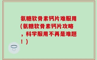 氨糖软骨素钙片难服用(氨糖软骨素钙片攻略，科学服用不再是难题！)