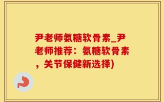 尹老师氨糖软骨素_尹老师推荐：氨糖软骨素，关节保健新选择)