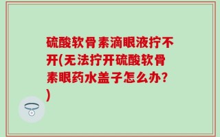 硫酸软骨素滴眼液拧不开(无法拧开硫酸软骨素眼药水盖子怎么办？)