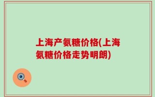 上海产氨糖价格(上海氨糖价格走势明朗)