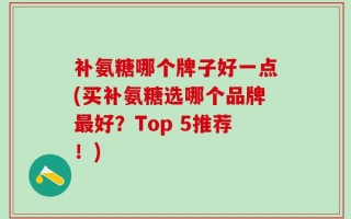 补氨糖哪个牌子好一点(买补氨糖选哪个品牌最好？Top 5推荐！)