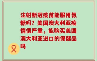 注射新冠疫苗能服用氨糖吗？美国澳大利亚疫情很严重，能购买美国澳大利亚进口的保健品吗