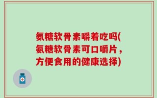 氨糖软骨素嚼着吃吗(氨糖软骨素可口嚼片，方便食用的健康选择)
