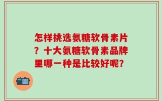怎样挑选氨糖软骨素片？十大氨糖软骨素品牌里哪一种是比较好呢？