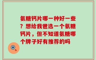氨糖钙片哪一种好一些？想给我爸选一个氨糖钙片，但不知道氨糖哪个牌子好有推荐的吗