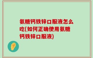 氨糖钙铁锌口服液怎么吃(如何正确使用氨糖钙铁锌口服液)