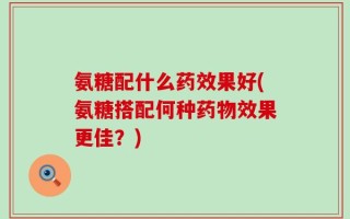 氨糖配什么药效果好(氨糖搭配何种药物效果更佳？)