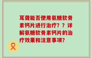 耳聋能否使用氨糖软骨素钙片进行治疗？？详解氨糖软骨素钙片的治疗效果和注意事项？