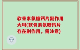 软骨素氨糖钙片副作用大吗(软骨素氨糖钙片存在副作用，需注意)