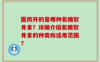 医院开的是哪种氨糖软骨素？详细介绍氨糖软骨素的种类和适用范围？