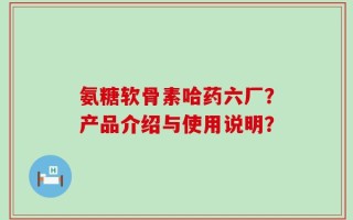 氨糖软骨素哈药六厂？产品介绍与使用说明？