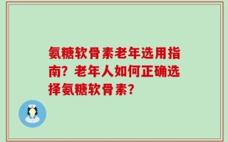 氨糖软骨素老年选用指南？老年人如何正确选择氨糖软骨素？