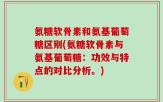 氨糖软骨素和氨基葡萄糖区别(氨糖软骨素与氨基葡萄糖：功效与特点的对比分析。)