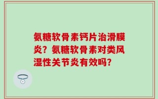 氨糖软骨素钙片治滑膜炎？氨糖软骨素对类风湿性关节炎有效吗？