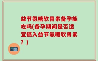 益节氨糖软骨素备孕能吃吗(备孕期间是否适宜摄入益节氨糖软骨素？)