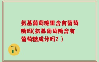 氨基葡萄糖里含有葡萄糖吗(氨基葡萄糖含有葡萄糖成分吗？)