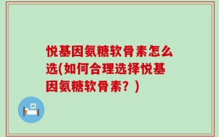 悦基因氨糖软骨素怎么选(如何合理选择悦基因氨糖软骨素？)