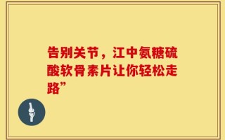 告别关节，江中氨糖硫酸软骨素片让你轻松走路”