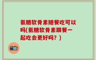 氨糖软骨素随餐吃可以吗(氨糖软骨素跟餐一起吃会更好吗？)