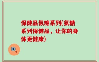保健品氨糖系列(氨糖系列保健品，让你的身体更健康)