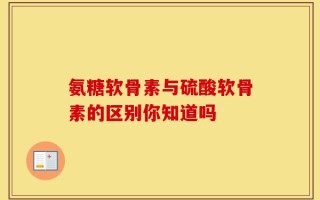 氨糖软骨素与硫酸软骨素的区别你知道吗