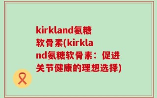 kirkland氨糖软骨素(kirkland氨糖软骨素：促进关节健康的理想选择)