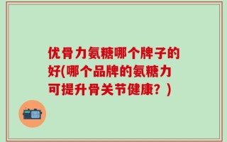 优骨力氨糖哪个牌子的好(哪个品牌的氨糖力可提升骨关节健康？)