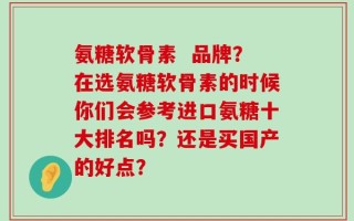 氨糖软骨素  品牌？在选氨糖软骨素的时候你们会参考进口氨糖十大排名吗？还是买国产的好点？