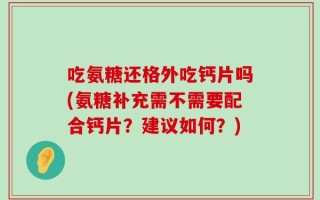 吃氨糖还格外吃钙片吗(氨糖补充需不需要配合钙片？建议如何？)