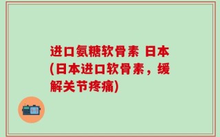 进口氨糖软骨素 日本(日本进口软骨素，缓解关节疼痛)
