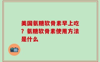 美国氨糖软骨素早上吃？氨糖软骨素使用方法是什么