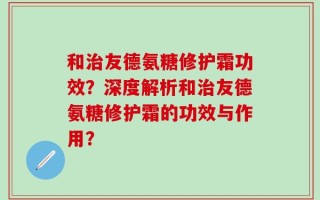 和治友德氨糖修护霜功效？深度解析和治友德氨糖修护霜的功效与作用？