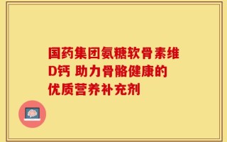 国药集团氨糖软骨素维D钙 助力骨骼健康的优质营养补充剂