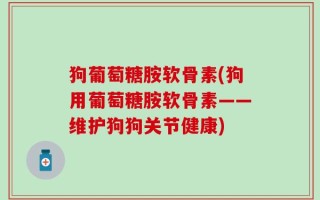 狗葡萄糖胺软骨素(狗用葡萄糖胺软骨素——维护狗狗关节健康)