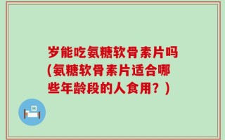 岁能吃氨糖软骨素片吗(氨糖软骨素片适合哪些年龄段的人食用？)