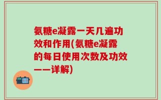 氨糖e凝露一天几遍功效和作用(氨糖e凝露的每日使用次数及功效——详解)