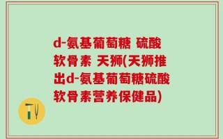 d-氨基葡萄糖 硫酸软骨素 天狮(天狮推出d-氨基葡萄糖硫酸软骨素营养保健品)
