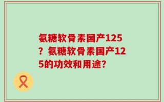 氨糖软骨素国产125？氨糖软骨素国产125的功效和用途？