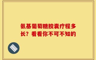 氨基葡萄糖胶囊疗程多长？看看你不可不知的