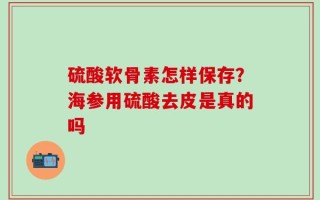 硫酸软骨素怎样保存？海参用硫酸去皮是真的吗