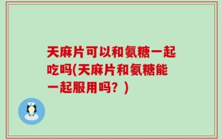 天麻片可以和氨糖一起吃吗(天麻片和氨糖能一起服用吗？)
