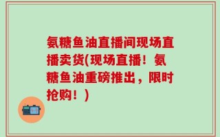 氨糖鱼油直播间现场直播卖货(现场直播！氨糖鱼油重磅推出，限时抢购！)