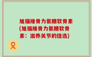 旭福维骨力氨糖软骨素(旭福维骨力氨糖软骨素：滋养关节的佳选)